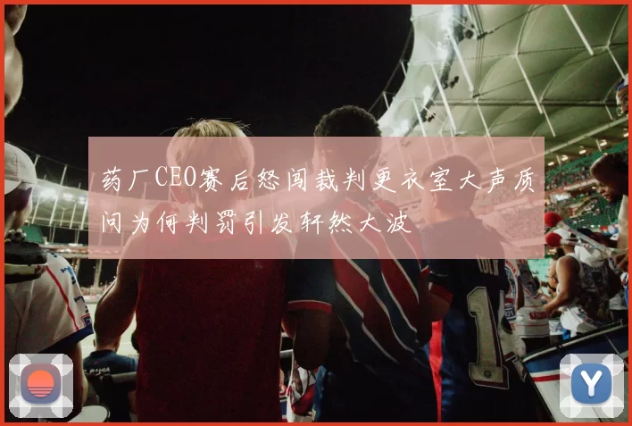 药厂CEO赛后怒闯裁判更衣室大声质问为何判罚引发轩然大波
