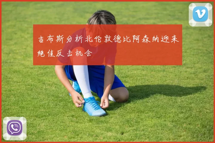 吉布斯分析北伦敦德比阿森纳迎来绝佳反击机会